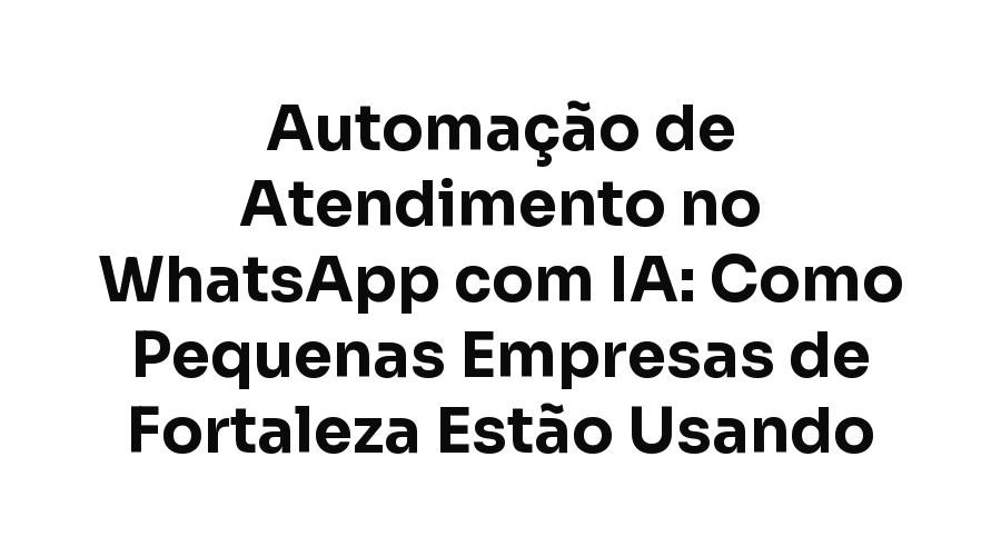 Automação de Atendimento no WhatsApp com IA: Como Pequenas Empresas de Fortaleza Estão Usando