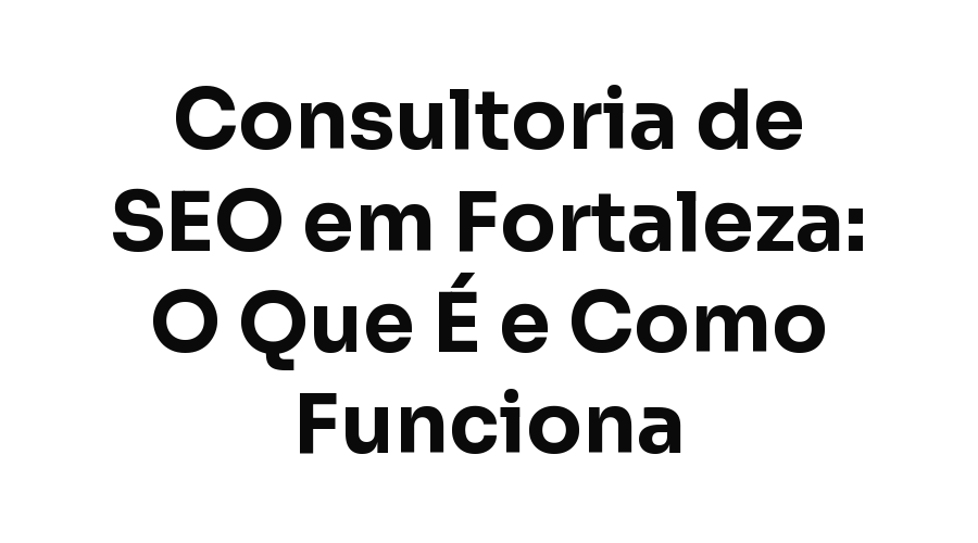 Consultoria de SEO em Fortaleza: O Que É, Como Funciona e Quando Vale a Pena