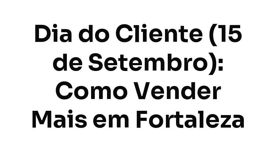 Dia do Cliente (15 de Setembro): Como Pequenas Empresas de Fortaleza Podem Vender Mais