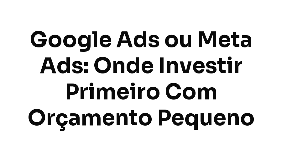 Google Ads ou Meta Ads: Onde Investir Primeiro Com Orçamento Pequeno