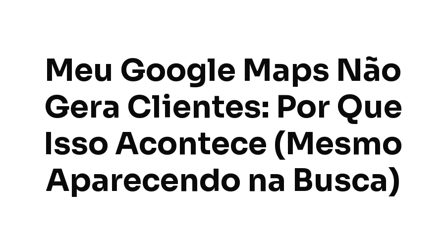 Meu Google Maps Não Gera Clientes: Por Que Isso Acontece (Mesmo Aparecendo na Busca)