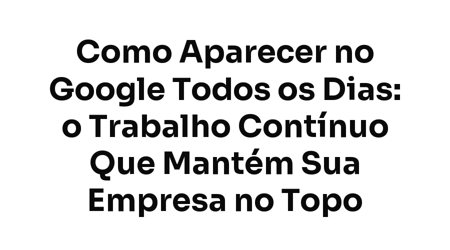 Como Aparecer no Google Todos os Dias: o Trabalho Contínuo Que Mantém Sua Empresa no Topo