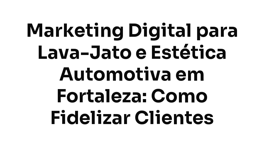 Marketing Digital para Lava-Jato e Estética Automotiva em Fortaleza: Como Fidelizar Clientes