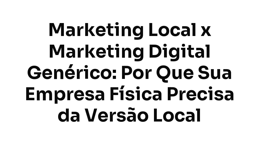Marketing Local x Marketing Digital Genérico: Por Que Sua Empresa Física Precisa da Versão Local