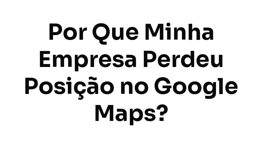 Por Que Minha Empresa Perdeu Posição no Google Maps? Causas e Como Recuperar