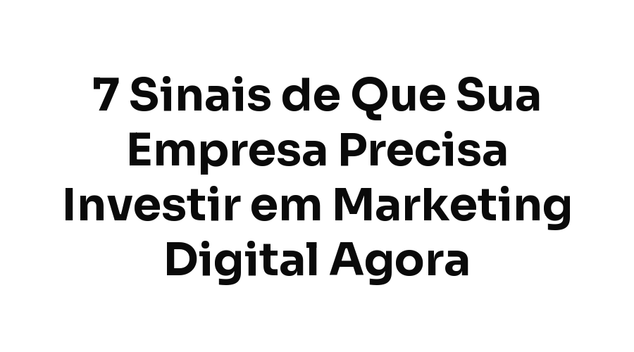 7 Sinais de Que Sua Empresa Precisa Investir em Marketing Digital Agora